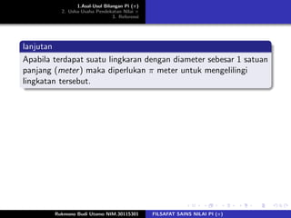 1.Asal-Usul Bilangan Pi (π)
2. Usha-Usaha Pendekatan Nilai π
3. Referensi
lanjutan
Apabila terdapat suatu lingkaran dengan diameter sebesar 1 satuan
panjang (meter) maka diperlukan π meter untuk mengelilingi
lingkatan tersebut.
Rukmono Budi Utomo NIM.30115301 FILSAFAT SAINS NILAI PI (π)
 