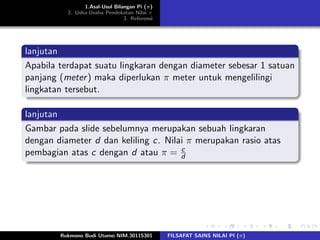 1.Asal-Usul Bilangan Pi (π)
2. Usha-Usaha Pendekatan Nilai π
3. Referensi
lanjutan
Apabila terdapat suatu lingkaran dengan diameter sebesar 1 satuan
panjang (meter) maka diperlukan π meter untuk mengelilingi
lingkatan tersebut.
lanjutan
Gambar pada slide sebelumnya merupakan sebuah lingkaran
dengan diameter d dan keliling c. Nilai π merupakan rasio atas
pembagian atas c dengan d atau π = c
d
Rukmono Budi Utomo NIM.30115301 FILSAFAT SAINS NILAI PI (π)
 