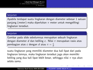 1.Asal-Usul Bilangan Pi (π)
2. Usha-Usaha Pendekatan Nilai π
3. Referensi
lanjutan
Apabila terdapat suatu lingkaran dengan diameter sebesar 1 satuan
panjang (meter) maka diperlukan π meter untuk mengelilingi
lingkatan tersebut.
lanjutan
Gambar pada slide sebelumnya merupakan sebuah lingkaran
dengan diameter d dan keliling c. Nilai π merupakan rasio atas
pembagian atas c dengan d atau π = c
d
suatu lingkaran yang memiliki diameter dua kali lipat dari pada
lingkaran lainnya, maka lingkaran tersebut juga akan memiliki
keliling yang dua kali lipat lebih besar, sehingga nilai π nya akan
selalu sama.
Rukmono Budi Utomo NIM.30115301 FILSAFAT SAINS NILAI PI (π)
 