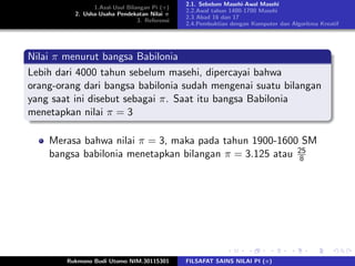 1.Asal-Usul Bilangan Pi (π)
2. Usha-Usaha Pendekatan Nilai π
3. Referensi
2.1. Sebelum Masehi-Awal Masehi
2.2.Awal tahun 1400-1700 Masehi
2.3 Abad 16 dan 17
2.4.Pembuktian dengan Komputer dan Algoritma Kreatif
Nilai π menurut bangsa Babilonia
Lebih dari 4000 tahun sebelum masehi, dipercayai bahwa
orang-orang dari bangsa babilonia sudah mengenai suatu bilangan
yang saat ini disebut sebagai π. Saat itu bangsa Babilonia
menetapkan nilai π = 3
Merasa bahwa nilai π = 3, maka pada tahun 1900-1600 SM
bangsa babilonia menetapkan bilangan π = 3.125 atau 25
8
Rukmono Budi Utomo NIM.30115301 FILSAFAT SAINS NILAI PI (π)
 