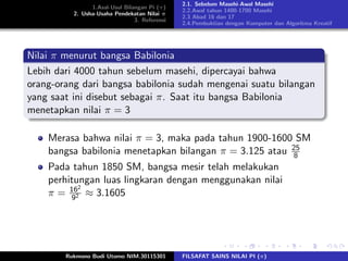 1.Asal-Usul Bilangan Pi (π)
2. Usha-Usaha Pendekatan Nilai π
3. Referensi
2.1. Sebelum Masehi-Awal Masehi
2.2.Awal tahun 1400-1700 Masehi
2.3 Abad 16 dan 17
2.4.Pembuktian dengan Komputer dan Algoritma Kreatif
Nilai π menurut bangsa Babilonia
Lebih dari 4000 tahun sebelum masehi, dipercayai bahwa
orang-orang dari bangsa babilonia sudah mengenai suatu bilangan
yang saat ini disebut sebagai π. Saat itu bangsa Babilonia
menetapkan nilai π = 3
Merasa bahwa nilai π = 3, maka pada tahun 1900-1600 SM
bangsa babilonia menetapkan bilangan π = 3.125 atau 25
8
Pada tahun 1850 SM, bangsa mesir telah melakukan
perhitungan luas lingkaran dengan menggunakan nilai
π = 162
92 ≈ 3.1605
Rukmono Budi Utomo NIM.30115301 FILSAFAT SAINS NILAI PI (π)
 