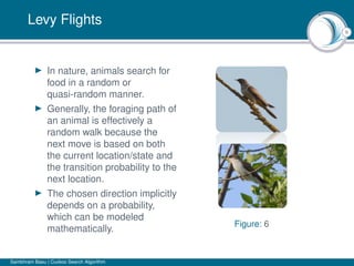9
Levy Flights
In nature, animals search for
food in a random or
quasi-random manner.
Generally, the foraging path of
an animal is effectively a
random walk because the
next move is based on both
the current location/state and
the transition probability to the
next location.
The chosen direction implicitly
depends on a probability,
which can be modeled
mathematically.
Figure: 6
Sambhram Basu | Cuckoo Search Algorithm
 