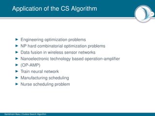 17
Application of the CS Algorithm
Engineering optimization problems
NP hard combinatorial optimization problems
Data fusion in wireless sensor networks
Nanoelectronic technology based operation-ampliﬁer
(OP-AMP)
Train neural network
Manufacturing scheduling
Nurse scheduling problem
Sambhram Basu | Cuckoo Search Algorithm
 