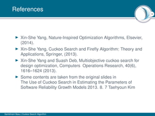 18
References
Xin-She Yang, Nature-Inspired Optimization Algorithms, Elsevier,
(2014).
Xin-She Yang, Cuckoo Search and Fireﬂy Algorithm: Theory and
Applications, Springer, (2013).
Xin-She Yang and Suash Deb, Multiobjective cuckoo search for
design optimization, Computers Operations Research, 40(6),
1616–1624 (2013).
Some contents are taken from the original slides in
The Use of Cuckoo Search in Estimating the Parameters of
Software Reliability Growth Models 2013. 8. 7 Taehyoun Kim
Sambhram Basu | Cuckoo Search Algorithm
 