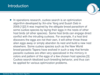 2
Introduction
In operations research, cuckoo search is an optimization
algorithm developed by Xin-she Yang and Suash Deb in
2009.[1][2] It was inspired by the obligate brood parasitism of
some cuckoo species by laying their eggs in the nests of other
host birds (of other species). Some host birds can engage direct
conﬂict with the intruding cuckoos. For example, if a host bird
discovers the eggs are not their own, it will either throw these
alien eggs away or simply abandon its nest and build a new nest
elsewhere. Some cuckoo species such as the New World
brood-parasitic Tapera have evolved in such a way that female
parasitic cuckoos are often very specialized in the mimicry in
colors and pattern of the eggs of a few chosen host species.[3]
Cuckoo search idealized such breeding behavior, and thus can
be applied for various optimization problems.
Sambhram Basu | Cuckoo Search Algorithm
 