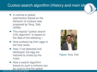 3
Cuckoo search algorithm (History and main idea)
A method of global
optimization based on the
behavior of cuckoos was
proposed by Yang Deb
(2009).
The original “cuckoo search
(CS) algorithm” is based on
the idea of the following :-
How cuckoos lay their eggs in
the host nests.
How, if not detected and
destroyed, the egg are
hatched to chicks by the
hosts.
How a search algorithm
based on such a scheme can
be used to ﬁnd the global
Figure: Yang Deb
Sambhram Basu | Cuckoo Search Algorithm
 