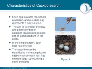 7
Characteristics of Cuckoo search
Each egg in a nest represents
a solution, and a cuckoo egg
represents a new solution.
The aim is to employ the new
and potentially better
solutions (cuckoos) to replace
not-so-good solutions in the
nests.
In the simplest form, each
nest has one egg.
The algorithm can be
extended to more complicated
cases in which each nest has
multiple eggs representing a
set of solutions
Figure: 4
Sambhram Basu | Cuckoo Search Algorithm
 