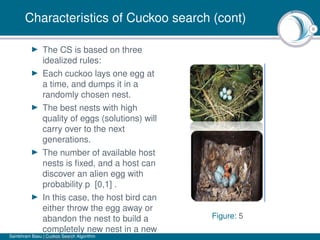 8
Characteristics of Cuckoo search (cont)
The CS is based on three
idealized rules:
Each cuckoo lays one egg at
a time, and dumps it in a
randomly chosen nest.
The best nests with high
quality of eggs (solutions) will
carry over to the next
generations.
The number of available host
nests is ﬁxed, and a host can
discover an alien egg with
probability p [0,1] .
In this case, the host bird can
either throw the egg away or
abandon the nest to build a
completely new nest in a new
Figure: 5
Sambhram Basu | Cuckoo Search Algorithm
 