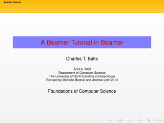 Beamer Tutorial
A Beamer Tutorial in Beamer
Charles T. Batts
April 4, 2007
Department of Computer Science
The University of North Carolina at Greensboro
Revised by Michelle Bodnar and Andrew Lohr 2013
Foundations of Computer Science
 