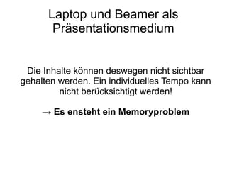 Laptop und Beamer als
Präsentationsmedium
Die Inhalte können deswegen nicht sichtbar
gehalten werden. Ein individuelles Tempo kann
nicht berücksichtigt werden!
→ Es ensteht ein Memoryproblem
 