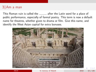 3||Am a man
This Roman ruin is called the after the Latin word for a place of
public performance, especially of formal poetry. This term is now a default
name for theatres, whether given to drama or ﬁlm. Give this name, and
identify the West Asian capital for extra bonuses.
AICH In memory of Adarsh 2018 10 / 130
 