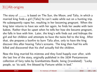 31||Alt-origins
The story of is based on The Sun, the Moon, and Talia, in which a
married king ﬁnds a girl (Talia) he can’t wake while out on a hunting trip.
He subsequently rapes her, resulting in her becoming pregnant. When the
king later returns to have sex with her again, he ﬁnds her awake with twin
babies. Rather than be upset when he tells her how she became pregnant,
she falls in love with him. Later, the king’s wife ﬁnds out and kidnaps the
girl and her children and attempts to have the twins fed to the king. After
that, she prepares a bonﬁre to burn Talia alive, only to have the king
discover this after hearing Talia’s screams. The king then had his wife
killed and discovered that his chef actually hid the children.
Now the king married his mistress and they lived happily ever after, with
the last line of the story, originally published in the 1634 Pentamerone
collection of fairy tales by Giambattista Basile, being (translated): “Lucky
people, so ’tis said, Are blessed by Fortune whilst in bed.”
AICH In memory of Adarsh 2018 100 / 130
 