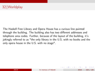 32||Worldplay
The Haskell Free Library and Opera House has a curious line painted
through the building. The building also has two diﬀerent addresses and
telephone area codes. Further, because of the layout of the building, it’s
jokingly referred to as "the only library in the U.S. with no books and the
only opera house in the U.S. with no stage".
AICH In memory of Adarsh 2018 103 / 130
 