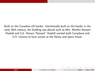 Built on the Canadian-US border. Intentionally built on the border in the
early 20th century, the building was placed such as Mrs. Martha Stewart
Haskell and Col. Horace “Stewart” Haskell wanted both Canadians and
U.S. citizens to have access to the library and opera house.
AICH In memory of Adarsh 2018 105 / 130
 