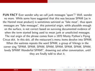 FUN FACT Ever wonder why we call junk messages “spam”? Well, wonder
no more. While some have suggested that this was because SPAM (as in
the Hormel meat product) is sometimes satirized as “fake meat”, thus spam
messages are “fake messages”, this potential origin, while plausible enough
on the surface, is not correct based on surviving documented evidence of
when the term started being used to mean junk or unsolicited messages.
The real origin of the phrase comes from a 1970 Monty Python’s Flying
Circus skit. In this skit, all the restaurant’s menu items devolve into SPAM.
When the waitress repeats the word SPAM, a group of Vikings in the
corner sing “SPAM, SPAM, SPAM, SPAM, SPAM, SPAM, SPAM, SPAM,
lovely SPAM! Wonderful SPAM!”, drowning out other conversation, until
they are ﬁnally told to shut it.
AICH In memory of Adarsh 2018 106 / 130
 