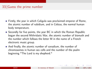 33||Guess the prime number
Firstly, the year in which Caligula was proclaimed emperor of Rome,
the atomic number of rubidium, and in Celsius, the normal human
body temperature.
Secondly for ﬁve points, the year BC in which the Roman Republic
began the second Mithridatic War, the atomic number of bismuth and
the number which follows the letter M in the name of a French
electronic music group.
And ﬁnally, the atomic number of vanadium, the number of
chromosomes in human sex cells and the number of the psalm
beginning "The Lord is my shepherd."
AICH In memory of Adarsh 2018 107 / 130
 