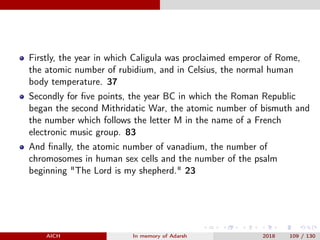 Firstly, the year in which Caligula was proclaimed emperor of Rome,
the atomic number of rubidium, and in Celsius, the normal human
body temperature. 37
Secondly for ﬁve points, the year BC in which the Roman Republic
began the second Mithridatic War, the atomic number of bismuth and
the number which follows the letter M in the name of a French
electronic music group. 83
And ﬁnally, the atomic number of vanadium, the number of
chromosomes in human sex cells and the number of the psalm
beginning "The Lord is my shepherd." 23
AICH In memory of Adarsh 2018 109 / 130
 