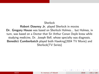 Sherlock
Robert Downey Jr. played Sherlock in movies
Dr. Gregory House was based on Sherlock Holmes... but Holmes, in
turn, was based on a Doctor that Sir Arthur Conan Doyle knew while
studying medicine, Dr. Joseph Bell, whose specialty was diagnosis.
Benedict Cumberbatch played both Hawking(2004 TV Movie) and
Sherlock(TV Series)
AICH In memory of Adarsh 2018 115 / 130
 