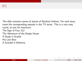 37||
The slide contains names of stories of Sherlock Holmes. For each story,
name the corresponding episode in the TV series. This is a very easy
round, so aim for maximum.
The Sign of Four 212
The Adventure of the Empty House
A Study in Scarlet
His Last Bow
A Scandal in Bohemia
AICH In memory of Adarsh 2018 119 / 130
 