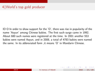 4||World’s top gold producer
ID O In order to show support for the ’O’, there was rise in popularity of the
name ‘Aoyun’ among Chinese babies. The ﬁrst such surge came in 1992.
About 680 such names were registered at the time. In 2001 another 553
babies were named Aoyun, and in 2008, a total of 4783 babies were named
the same. In its abbreviated form ,it means ’O’ in Mandarin Chinese.
AICH In memory of Adarsh 2018 13 / 130
 