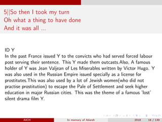 5||So then I took my turn
Oh what a thing to have done
And it was all ...
ID Y
In the past France issued Y to the convicts who had served forced labour
post serving their sentence. This Y made them outcasts.Also, A famous
holder of Y was Jean Valjean of Les Miserables written by Victor Hugo. Y
was also used in the Russian Empire issued specially as a license for
prostitutes.This was also used by a lot of Jewish women(who did not
practise prostitution) to escape the Pale of Settlement and seek higher
education in major Russian cities. This was the theme of a famous ’lost’
silent drama ﬁlm Y.
AICH In memory of Adarsh 2018 16 / 130
 