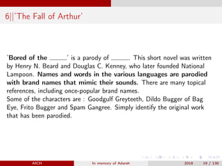 6||’The Fall of Arthur’
’Bored of the ’ is a parody of . This short novel was written
by Henry N. Beard and Douglas C. Kenney, who later founded National
Lampoon. Names and words in the various languages are parodied
with brand names that mimic their sounds. There are many topical
references, including once-popular brand names.
Some of the characters are : Goodgulf Greyteeth, Dildo Bugger of Bag
Eye, Frito Bugger and Spam Gangree. Simply identify the original work
that has been parodied.
AICH In memory of Adarsh 2018 19 / 130
 