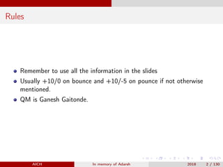 Rules
Remember to use all the information in the slides
Usually +10/0 on bounce and +10/-5 on pounce if not otherwise
mentioned.
QM is Ganesh Gaitonde.
AICH In memory of Adarsh 2018 2 / 130
 