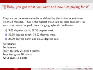 7||’Baby, you got what you want and now I’m paying for it’
They are on the seven summits as deﬁned by the Italian mountaineer
Reinhold Messner. That is the highest mountain on each continent. In
each case, name the peak from it’s geographical coordinates.
1) 3.06 degrees south, 37.36 degrees east.
2) 32.65 degrees south, 70.02 degrees west.
3) 27.99 degrees north and 89.93 degrees east.
For bounce:
For bounce:
(only 3)/(only 2) gives 5 points
Any two gives 10 points
All 3 gives 15 points
AICH In memory of Adarsh 2018 22 / 130
 