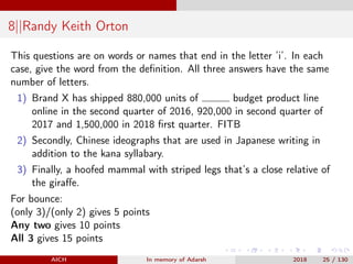 8||Randy Keith Orton
This questions are on words or names that end in the letter ’i’. In each
case, give the word from the deﬁnition. All three answers have the same
number of letters.
1) Brand X has shipped 880,000 units of budget product line
online in the second quarter of 2016, 920,000 in second quarter of
2017 and 1,500,000 in 2018 ﬁrst quarter. FITB
2) Secondly, Chinese ideographs that are used in Japanese writing in
addition to the kana syllabary.
3) Finally, a hoofed mammal with striped legs that’s a close relative of
the giraﬀe.
For bounce:
(only 3)/(only 2) gives 5 points
Any two gives 10 points
All 3 gives 15 points
AICH In memory of Adarsh 2018 25 / 130
 