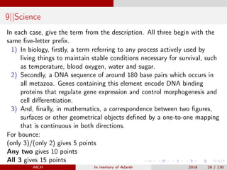 9||Science
In each case, give the term from the description. All three begin with the
same ﬁve-letter preﬁx.
1) In biology, ﬁrstly, a term referring to any process actively used by
living things to maintain stable conditions necessary for survival, such
as temperature, blood oxygen, water and sugar.
2) Secondly, a DNA sequence of around 180 base pairs which occurs in
all metazoa. Genes containing this element encode DNA binding
proteins that regulate gene expression and control morphogenesis and
cell diﬀerentiation.
3) And, ﬁnally, in mathematics, a correspondence between two ﬁgures,
surfaces or other geometrical objects deﬁned by a one-to-one mapping
that is continuous in both directions.
For bounce:
(only 3)/(only 2) gives 5 points
Any two gives 10 points
All 3 gives 15 points
AICH In memory of Adarsh 2018 28 / 130
 