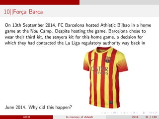 10||Força Barca
On 13th September 2014, FC Barcelona hosted Athletic Bilbao in a home
game at the Nou Camp. Despite hosting the game, Barcelona chose to
wear their third kit, the senyera kit for this home game, a decision for
which they had contacted the La Liga regulatory authority way back in
June 2014. Why did this happen?
AICH In memory of Adarsh 2018 31 / 130
 