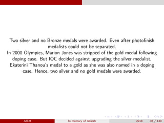 Two silver and no Bronze medals were awarded. Even after photoﬁnish
medalists could not be separated.
In 2000 Olympics, Marion Jones was stripped of the gold medal following
doping case. But IOC decided against upgrading the silver medalist,
Ekaterini Thanou’s medal to a gold as she was also named in a doping
case. Hence, two silver and no gold medals were awarded.
AICH In memory of Adarsh 2018 36 / 130
 