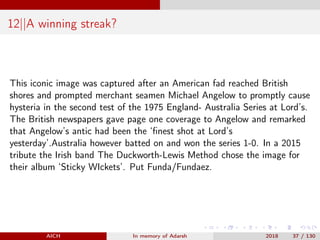 12||A winning streak?
This iconic image was captured after an American fad reached British
shores and prompted merchant seamen Michael Angelow to promptly cause
hysteria in the second test of the 1975 England- Australia Series at Lord’s.
The British newspapers gave page one coverage to Angelow and remarked
that Angelow’s antic had been the ‘ﬁnest shot at Lord’s
yesterday’.Australia however batted on and won the series 1-0. In a 2015
tribute the Irish band The Duckworth-Lewis Method chose the image for
their album ‘Sticky WIckets’. Put Funda/Fundaez.
AICH In memory of Adarsh 2018 37 / 130
 