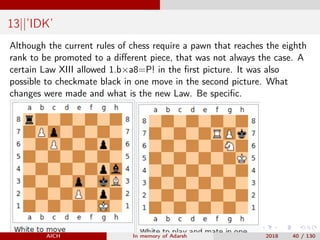 13||’IDK’
Although the current rules of chess require a pawn that reaches the eighth
rank to be promoted to a diﬀerent piece, that was not always the case. A
certain Law XIII allowed 1.b×a8=P! in the ﬁrst picture. It was also
possible to checkmate black in one move in the second picture. What
changes were made and what is the new Law. Be speciﬁc.
AICH In memory of Adarsh 2018 40 / 130
 