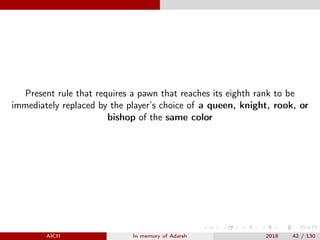 Present rule that requires a pawn that reaches its eighth rank to be
immediately replaced by the player’s choice of a queen, knight, rook, or
bishop of the same color
AICH In memory of Adarsh 2018 42 / 130
 