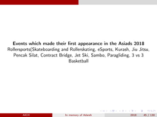 Events which made their ﬁrst appearance in the Asiads 2018
Rollersports(Skateboarding and Rollerskating, eSports, Kurash, Jiu Jitsu,
Pencak Silat, Contract Bridge, Jet Ski, Sambo, Paragliding, 3 vs 3
Basketball
AICH In memory of Adarsh 2018 45 / 130
 