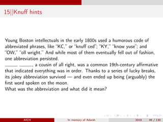 15||Knuﬀ hints
Young Boston intellectuals in the early 1800s used a humorous code of
abbreviated phrases, like “KC,” or “knuﬀ ced”; “KY,” “know yuse”; and
“OW,” “oll wright.” And while most of them eventually fell out of fashion,
one abbreviation persisted.
, a cousin of all right, was a common 19th-century aﬃrmative
that indicated everything was in order. Thanks to a series of lucky breaks,
its jokey abbreviation survived — and even ended up being (arguably) the
ﬁrst word spoken on the moon.
What was the abbreviation and what did it mean?
AICH In memory of Adarsh 2018 46 / 130
 