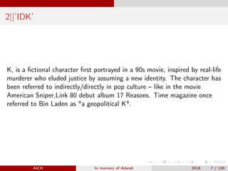 2||’IDK’
K, is a ﬁctional character ﬁrst portrayed in a 90s movie, inspired by real-life
murderer who eluded justice by assuming a new identity. The character has
been referred to indirectly/directly in pop culture – like in the movie
American Sniper,Link 80 debut album 17 Reasons. Time magazine once
referred to Bin Laden as "a geopolitical K".
AICH In memory of Adarsh 2018 7 / 130
 
