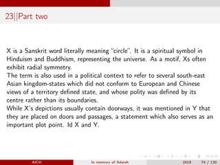 23||Part two
X is a Sanskrit word literally meaning “circle”. It is a spiritual symbol in
Hinduism and Buddhism, representing the universe. As a motif, Xs often
exhibit radial symmetry.
The term is also used in a political context to refer to several south-east
Asian kingdom-states which did not conform to European and Chinese
views of a territory deﬁned state, and whose polity was deﬁned by its
centre rather than its boundaries.
While X’s depictions usually contain doorways, it was mentioned in Y that
they are placed on doors and passages, a statement which also serves as an
important plot point. Id X and Y.
AICH In memory of Adarsh 2018 74 / 130
 