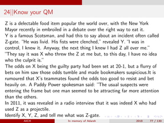 24||Know your QM
Z is a delectable food item popular the world over, with the New York
Mayor recently in embroiled in a debate over the right way to eat it.
Y is a famous Scotsman, and had this to say about an incident often called
Z-gate. “He was livid. His ﬁsts were clenched,” revealed Y. “I was in
control, I knew it. Anyway, the next thing I knew I had Z all over me.”
“They say it was X who threw the Z at me but, to this day, I have no idea
who the culprit is.”
The odds on X being the guilty party had been set at 20-1, but a ﬂurry of
bets on him saw those odds tumble and made bookmakers suspicious.It is
rumoured that X’s teammates found the odds too good to resist and bet
heavily on. A Paddy Power spokesman said: “The usual suspects were
entering the frame but one man seemed to be attracting far more attention
than the others.
In 2011, it was revealed in a radio interview that it was indeed X who had
used Z as a projectile.
Identify X, Y, Z, and tell me what was Z-gate.
AICH In memory of Adarsh 2018 77 / 130
 