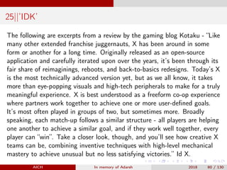 25||’IDK’
The following are excerpts from a review by the gaming blog Kotaku - “Like
many other extended franchise juggernauts, X has been around in some
form or another for a long time. Originally released as an open-source
application and carefully iterated upon over the years, it’s been through its
fair share of reimaginings, reboots, and back-to-basics redesigns. Today’s X
is the most technically advanced version yet, but as we all know, it takes
more than eye-popping visuals and high-tech peripherals to make for a truly
meaningful experience. X is best understood as a freeform co-op experience
where partners work together to achieve one or more user-deﬁned goals.
It’s most often played in groups of two, but sometimes more. Broadly
speaking, each match-up follows a similar structure - all players are helping
one another to achieve a similar goal, and if they work well together, every
player can “win”. Take a closer look, though, and you’ll see how creative X
teams can be, combining inventive techniques with high-level mechanical
mastery to achieve unusual but no less satisfying victories.” Id X.
AICH In memory of Adarsh 2018 80 / 130
 