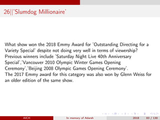 26||’Slumdog Millionaire’
What show won the 2018 Emmy Award for ’Outstanding Directing for a
Variety Special’ despite not doing very well in terms of viewership?
Previous winners include ’Saturday Night Live 40th Anniversary
Special’,’Vancouver 2010 Olympic Winter Games Opening
Ceremony’,’Beijing 2008 Olympic Games Opening Ceremony’.
The 2017 Emmy award for this category was also won by Glenn Weiss for
an older edition of the same show.
AICH In memory of Adarsh 2018 83 / 130
 