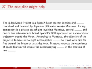 27||The next slide might help
The #dearMoon Project is a SpaceX lunar tourism mission and
conceived and ﬁnanced by Japanese billionaire Yusaku Maezawa. Its key
component is a private spaceﬂight involving Maezawa, several and
one or two astronauts on board SpaceX’s BFR spacecraft on a circumlunar
trajectory around the Moon. According to Maezawa, the objective of the
project is to have six to eight accomplished to travel with him for
free around the Moon on a six-day tour. Maezawa expects the experience
of space tourism will inspire the accompanying in the creation of
new .
AICH In memory of Adarsh 2018 86 / 130
 
