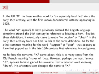 30||
In the UK ’X’ has been another word for “an especially loud fart” since the
early 15th century, with the ﬁrst known documented instance appearing in
1425.
The word "X" appears to have previously entered the English language
sometime around the 14th century in reference to blowing a horn. Besides
these deﬁnitions, it eventually came to mean "to deceive" or "cheat" in the
early 16th century from one Old French of the same deﬁnition. As for the
other common meaning for the word- "surpass" or "beat"- that appears to
have ﬁrst popped up in the late 16th century, ﬁrst referenced in card games.
As for how the surname, "X" came about, this is in many cases from the
Old French meaning “maker of ’t’ets. However, perhaps the most famous
"X", appears to have gained his surname from a German word meaning
"drum". His ancestors later changed the name to "X"
AICH In memory of Adarsh 2018 97 / 130
 