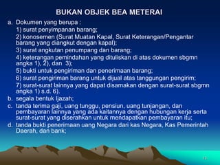 13
BUKAN OBJEK BEA METERAI
a. Dokumen yang berupa :
1) surat penyimpanan barang;
2) konosemen (Surat Muatan Kapal, Surat Keterangan/Pengantar
barang yang diangkut dengan kapal);
3) surat angkutan penumpang dan barang;
4) keterangan pemindahan yang dituliskan di atas dokumen sbgmn
angka 1), 2), dan 3);
5) bukti untuk pengiriman dan penerimaan barang;
6) surat pengiriman barang untuk dijual atas tanggungan pengirim;
7) surat-surat lainnya yang dapat disamakan dengan surat-surat sbgmn
angka 1) s.d. 6).
b. segala bentuk Ijazah;
c. tanda terima gaji, uang tunggu, pensiun, uang tunjangan, dan
pembayaran lainnya yang ada kaitannya dengan hubungan kerja serta
surat-surat yang diserahkan untuk mendapatkan pembayaran itu;
d. tanda bukti penerimaan uang Negara dari kas Negara, Kas Pemerintah
Daerah, dan bank;
 