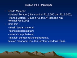 16
CARA PELUNASAN
• Benda Meterai :
- Meterai Tempel (nilai nominal Rp.3.000 dan Rp.6.000);
- Kertas Meterai (Ukuran A3 dan A4 dengan nilai
nominal Rp.6.000).
• Cara lain :
- mesin teraan meterai;
- teknologi percetakan;
- sistem komputerisasi;
- alat lain dengan teknologi tertentu,
setelah mendapat izin dari Direktur Jenderal Pajak.
 