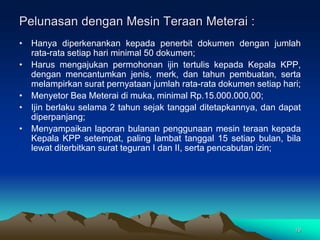 19
• Hanya diperkenankan kepada penerbit dokumen dengan jumlah
rata-rata setiap hari minimal 50 dokumen;
• Harus mengajukan permohonan ijin tertulis kepada Kepala KPP,
dengan mencantumkan jenis, merk, dan tahun pembuatan, serta
melampirkan surat pernyataan jumlah rata-rata dokumen setiap hari;
• Menyetor Bea Meterai di muka, minimal Rp.15.000.000,00;
• Ijin berlaku selama 2 tahun sejak tanggal ditetapkannya, dan dapat
diperpanjang;
• Menyampaikan laporan bulanan penggunaan mesin teraan kepada
Kepala KPP setempat, paling lambat tanggal 15 setiap bulan, bila
lewat diterbitkan surat teguran I dan II, serta pencabutan izin;
Pelunasan dengan Mesin Teraan Meterai :
 