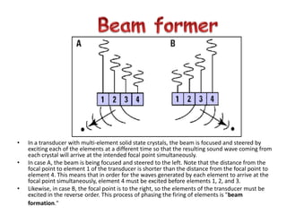 Beam former In a transducer with multi-element solid state crystals, the beam is focused and steered by exciting each of the elements at a different time so that the resulting sound wave coming from each crystal will arrive at the intended focal point simultaneously.  In case A, the beam is being focused and steered to the left. Note that the distance from the focal point to element 1 of the transducer is shorter than the distance from the focal point to element 4. This means that in order for the waves generated by each element to arrive at the focal point simultaneously, element 4 must be excited before elements 1, 2, and 3.  Likewise, in case B, the focal point is to the right, so the elements of the transducer must be excited in the reverse order. This process of phasing the firing of elements is "beam formation." 