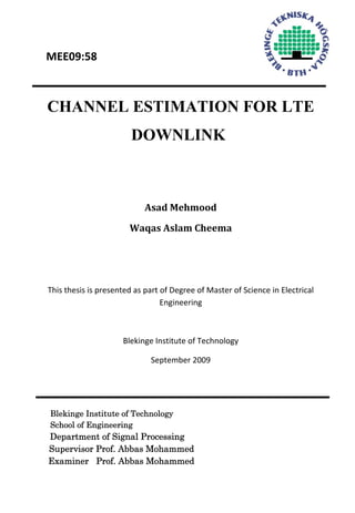  
 
 MEE09:58  
 
CHANNEL ESTIMATION FOR LTE
DOWNLINK
 
 
Asad Mehmood 
Waqas Aslam Cheema 
 
 
This thesis is presented as part of Degree of Master of Science in Electrical 
Engineering 
 
Blekinge Institute of Technology 
September 2009 
 
Blekinge Institute of Technology
School of Engineering
Department of Signal Processing
Supervisor Prof. Abbas Mohammed
Examiner Prof. Abbas Mohammed
 
