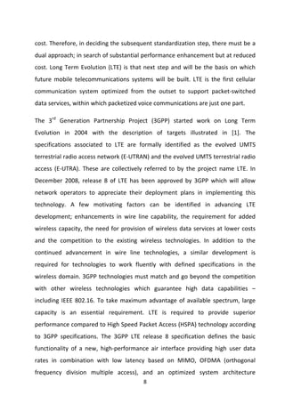 8 
 
cost. Therefore, in deciding the subsequent standardization step, there must be a 
dual approach; in search of substantial performance enhancement but at reduced 
cost. Long Term Evolution (LTE) is that next step and will be the basis on which 
future  mobile  telecommunications  systems  will  be  built.  LTE  is  the  first  cellular 
communication  system  optimized  from  the  outset  to  support  packet‐switched 
data services, within which packetized voice communications are just one part. 
The  3rd
  Generation  Partnership  Project  (3GPP)  started  work  on  Long  Term 
Evolution  in  2004  with  the  description  of  targets  illustrated  in  [1].  The 
specifications  associated  to  LTE  are  formally  identified  as  the  evolved  UMTS 
terrestrial radio access network (E‐UTRAN) and the evolved UMTS terrestrial radio 
access  (E‐UTRA).  These  are  collectively  referred  to  by  the  project  name  LTE.  In 
December  2008,  release  8  of  LTE  has  been  approved  by  3GPP  which  will  allow 
network  operators  to  appreciate  their  deployment  plans  in  implementing  this 
technology.  A  few  motivating  factors  can  be  identified  in  advancing  LTE 
development;  enhancements  in  wire  line  capability,  the  requirement  for  added 
wireless capacity, the need for provision of wireless data services at lower costs 
and  the  competition  to  the  existing  wireless  technologies.  In  addition  to  the 
continued  advancement  in  wire  line  technologies,  a  similar  development  is 
required  for  technologies  to  work  fluently  with  defined  specifications  in  the 
wireless domain. 3GPP technologies must match and go beyond the competition 
with  other  wireless  technologies  which  guarantee  high  data  capabilities  – 
including IEEE 802.16. To take maximum advantage of available spectrum, large 
capacity  is  an  essential  requirement.  LTE  is  required  to  provide  superior 
performance compared to High Speed Packet Access (HSPA) technology according 
to  3GPP  specifications.  The  3GPP  LTE  release  8  specification  defines  the  basic 
functionality  of  a  new,  high‐performance  air  interface  providing  high  user  data 
rates  in  combination  with  low  latency  based  on  MIMO,  OFDMA  (orthogonal 
frequency  division  multiple  access),  and  an  optimized  system  architecture 
 